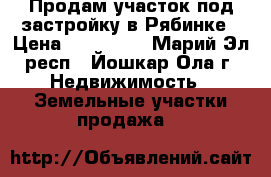 Продам участок под застройку в Рябинке › Цена ­ 380 000 - Марий Эл респ., Йошкар-Ола г. Недвижимость » Земельные участки продажа   